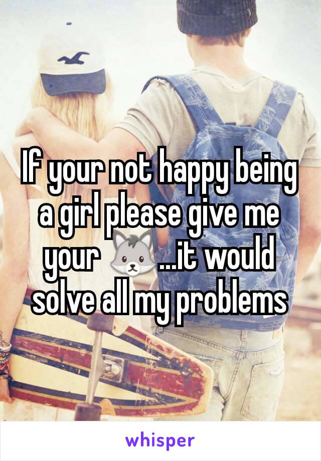 If your not happy being a girl please give me your 🐺...it would solve all my problems