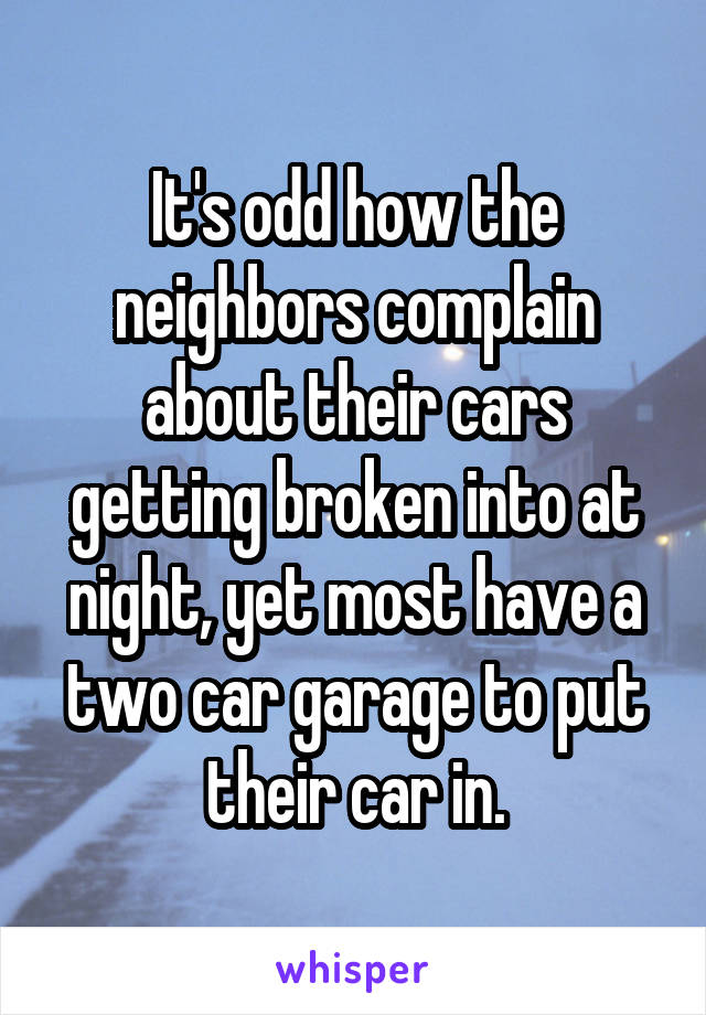 It's odd how the neighbors complain about their cars getting broken into at night, yet most have a two car garage to put their car in.