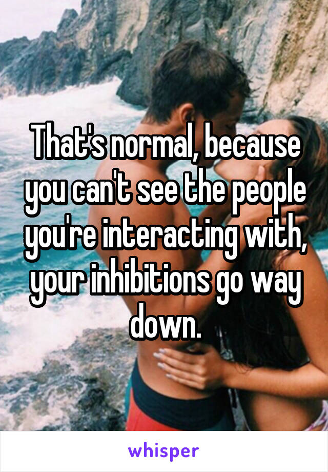 That's normal, because you can't see the people you're interacting with, your inhibitions go way down.