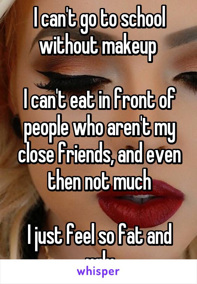 I can't go to school without makeup 

I can't eat in front of people who aren't my close friends, and even then not much

I just feel so fat and ugly