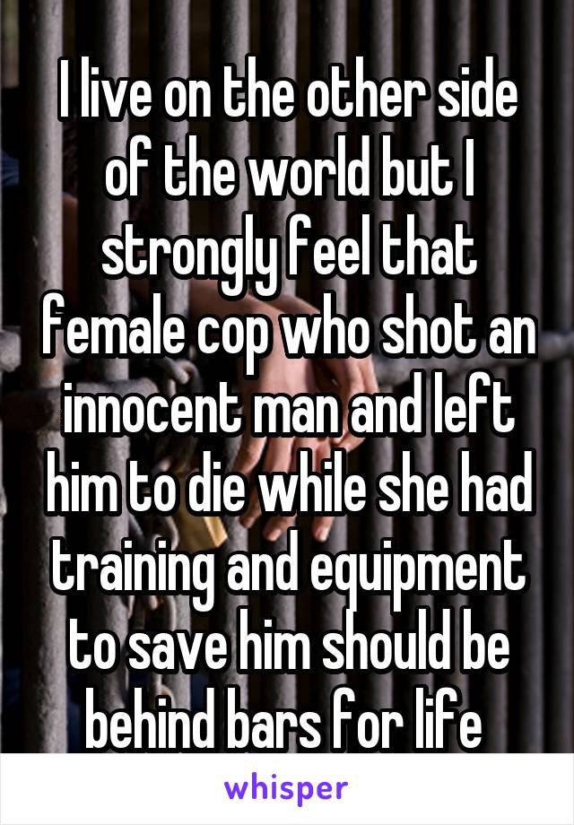 I live on the other side of the world but I strongly feel that female cop who shot an innocent man and left him to die while she had training and equipment to save him should be behind bars for life 