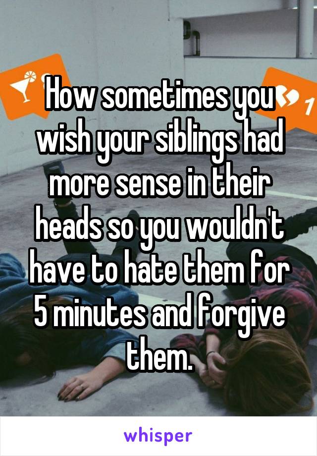 How sometimes you wish your siblings had more sense in their heads so you wouldn't have to hate them for 5 minutes and forgive them.