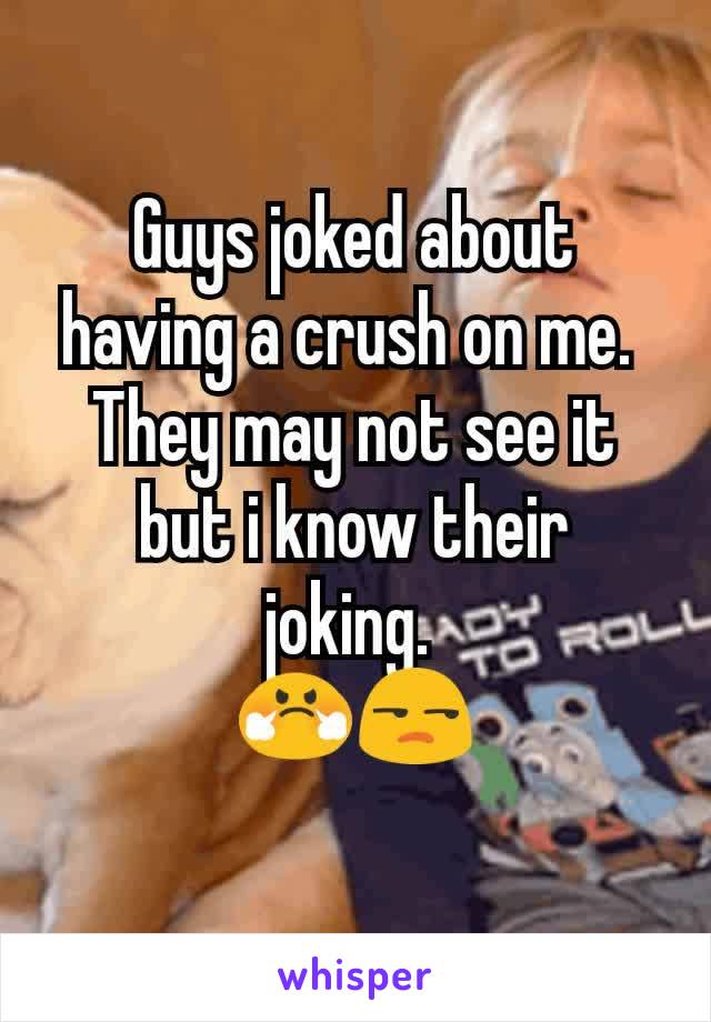 Guys joked about having a crush on me. 
They may not see it but i know their joking. 
😤😒