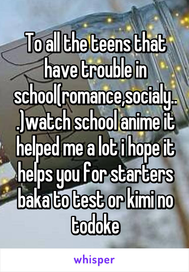 To all the teens that have trouble in school(romance,socialy...)watch school anime it helped me a lot i hope it helps you for starters baka to test or kimi no todoke