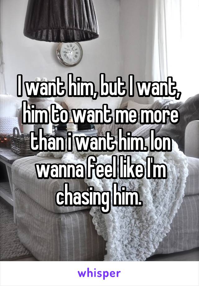 I want him, but I want,  him to want me more than i want him. Ion wanna feel like I'm chasing him. 