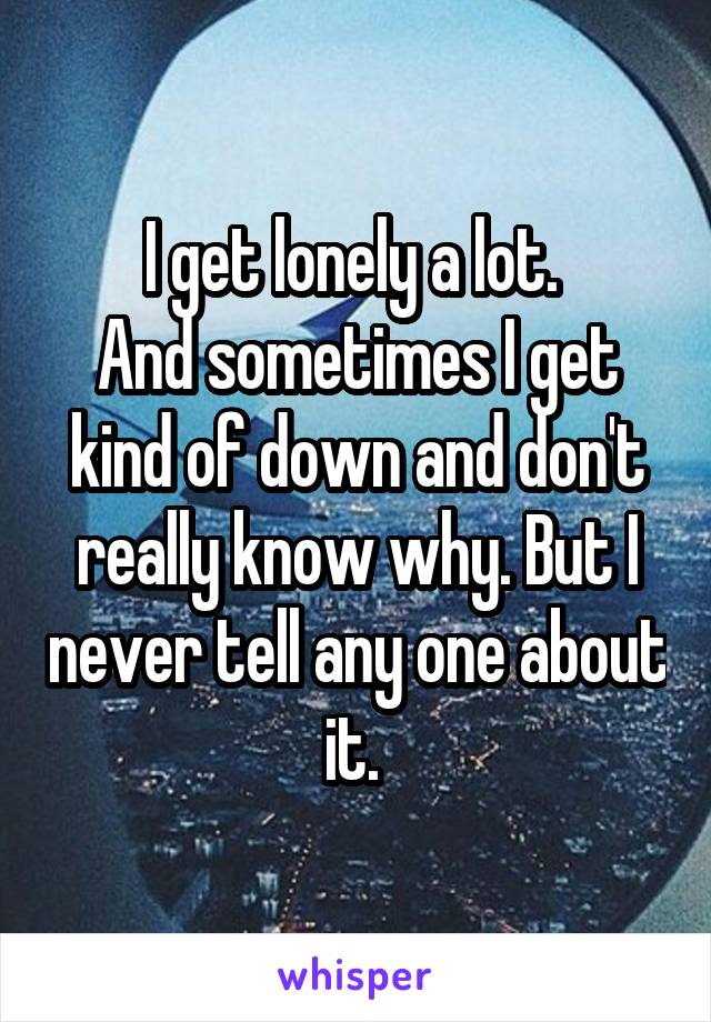 I get lonely a lot. 
And sometimes I get kind of down and don't really know why. But I never tell any one about it. 