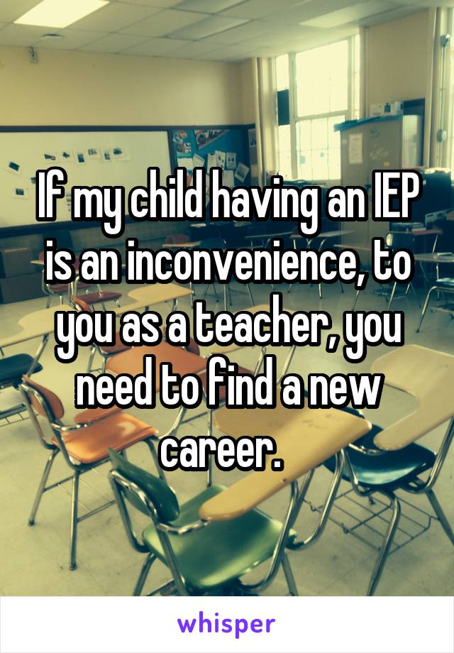 If my child having an IEP is an inconvenience, to you as a teacher, you need to find a new career.  