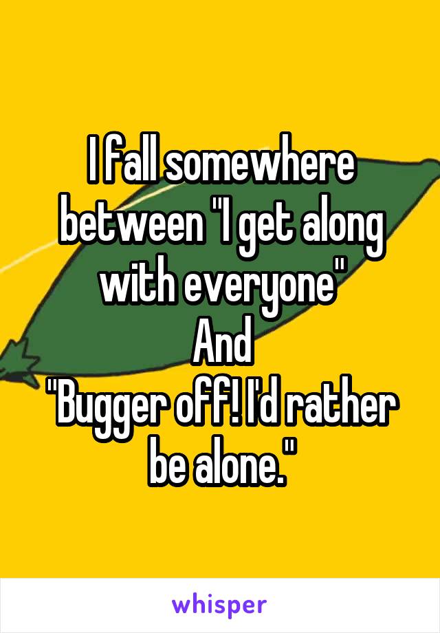 I fall somewhere between "I get along with everyone"
And
"Bugger off! I'd rather be alone."