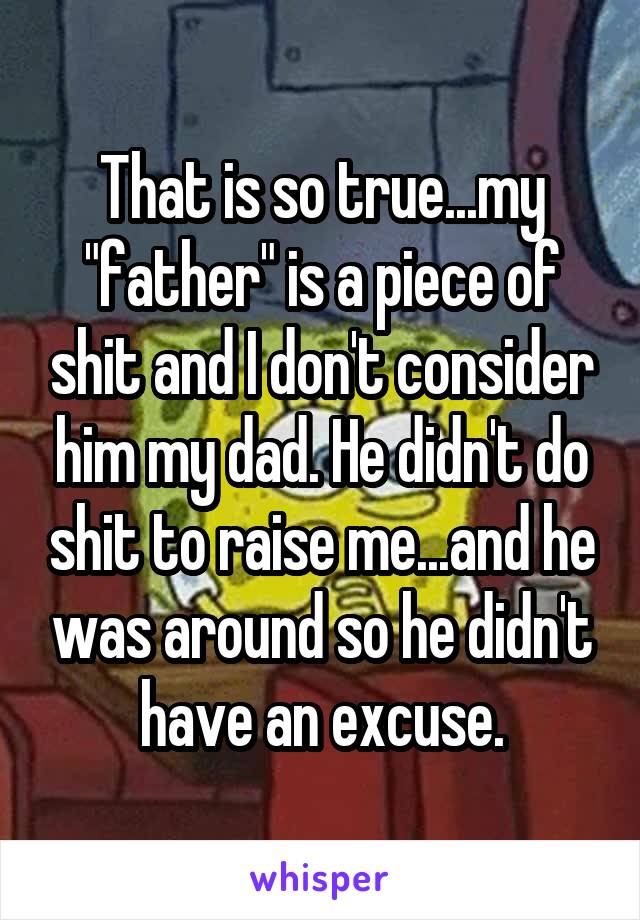 That is so true...my "father" is a piece of shit and I don't consider him my dad. He didn't do shit to raise me...and he was around so he didn't have an excuse.