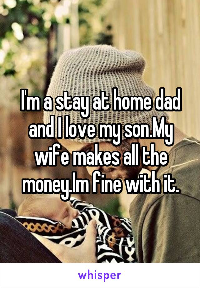 I'm a stay at home dad and I love my son.My wife makes all the money.Im fine with it.