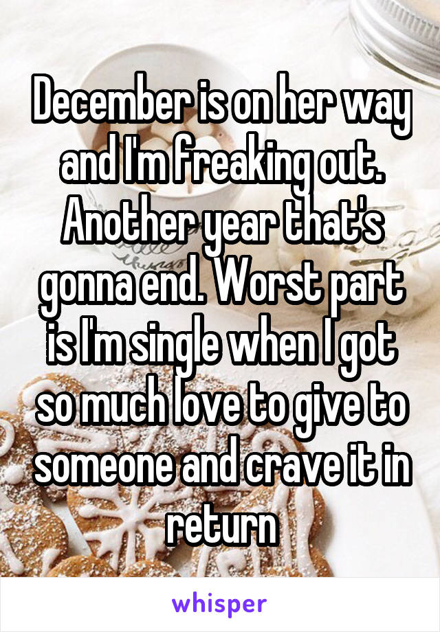 December is on her way and I'm freaking out. Another year that's gonna end. Worst part is I'm single when I got so much love to give to someone and crave it in return