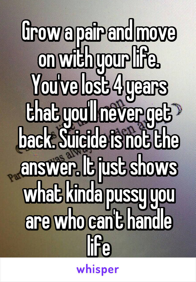 Grow a pair and move on with your life. You've lost 4 years that you'll never get back. Suicide is not the answer. It just shows what kinda pussy you are who can't handle life