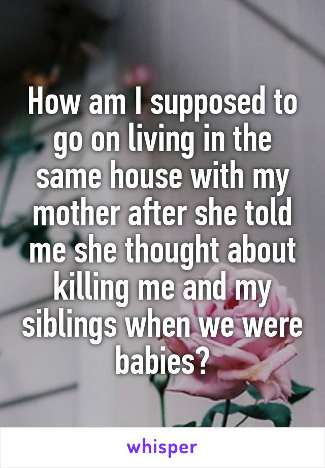 How am I supposed to go on living in the same house with my mother after she told me she thought about killing me and my siblings when we were babies?