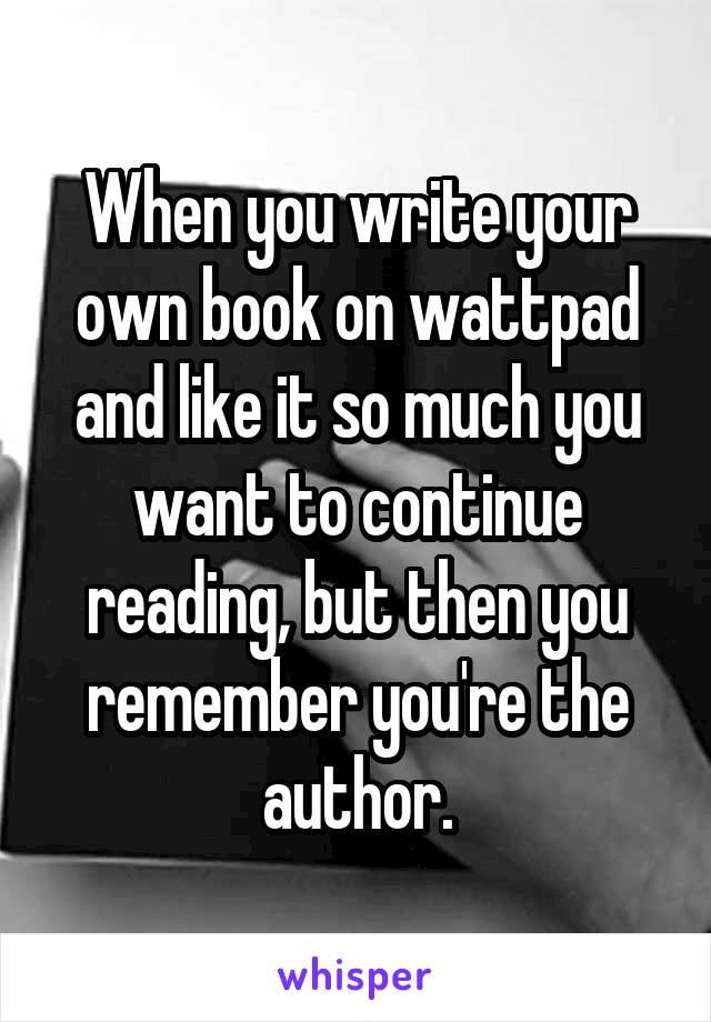 When you write your own book on wattpad and like it so much you want to continue reading, but then you remember you're the author.