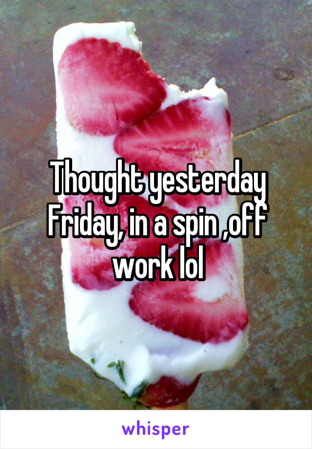 Thought yesterday Friday, in a spin ,off work lol