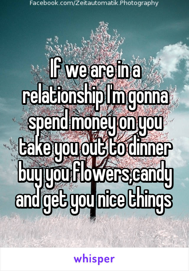 If we are in a relationship I'm gonna spend money on you take you out to dinner buy you flowers,candy and get you nice things 