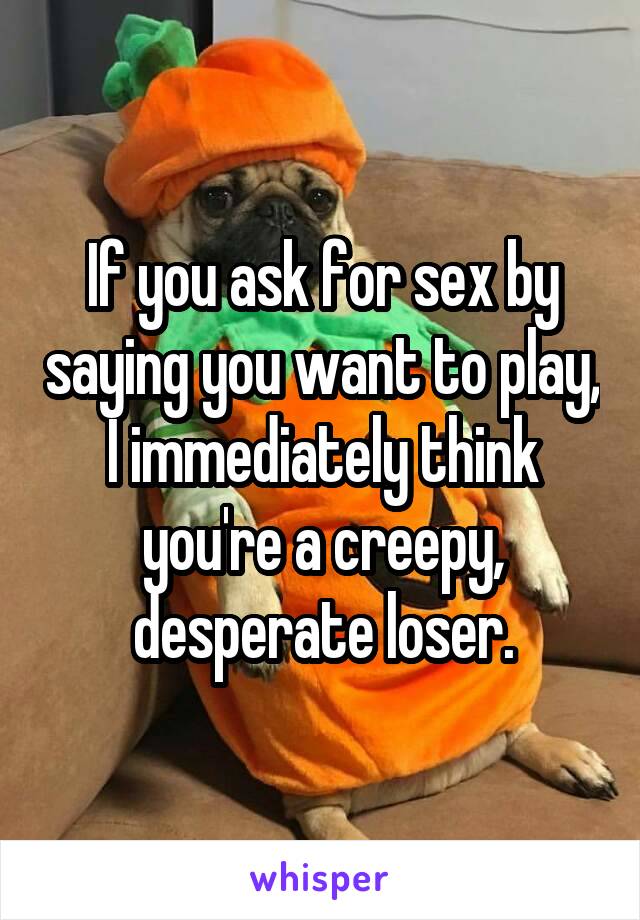 If you ask for sex by saying you want to play, I immediately think you're a creepy, desperate loser.