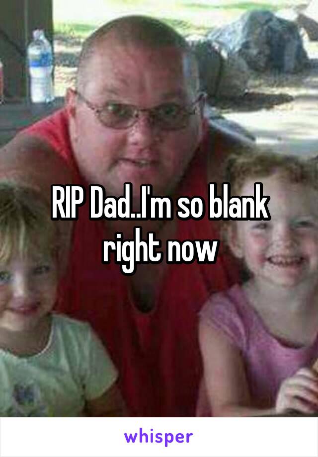 RIP Dad..I'm so blank right now