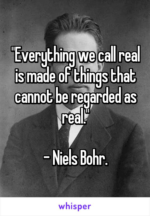 "Everything we call real is made of things that cannot be regarded as real."

- Niels Bohr.