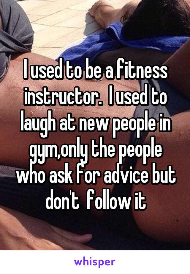 I used to be a fitness instructor.  I used to laugh at new people in gym,only the people who ask for advice but don't  follow it