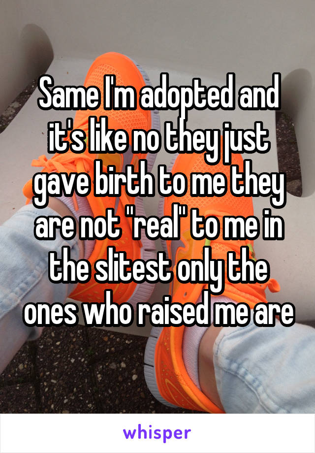 Same I'm adopted and it's like no they just gave birth to me they are not "real" to me in the slitest only the ones who raised me are 