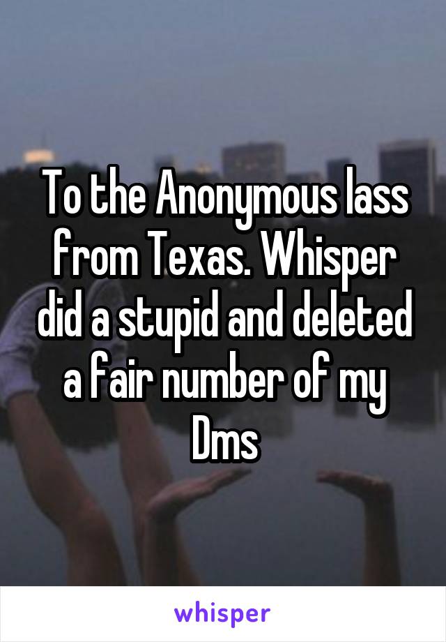 To the Anonymous lass from Texas. Whisper did a stupid and deleted a fair number of my Dms