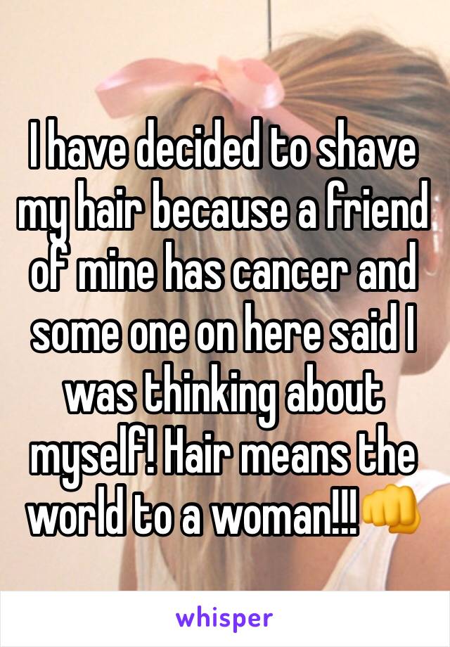 I have decided to shave my hair because a friend of mine has cancer and some one on here said I was thinking about myself! Hair means the world to a woman!!!👊