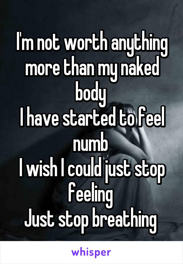 I'm not worth anything more than my naked body 
I have started to feel numb 
I wish I could just stop feeling 
Just stop breathing 