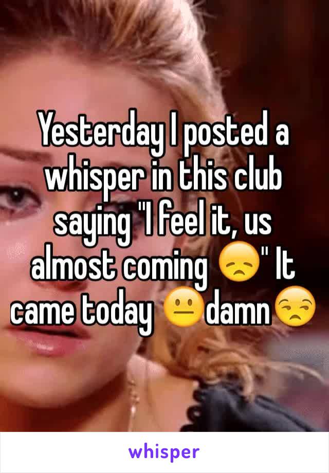 Yesterday I posted a whisper in this club saying "I feel it, us almost coming 😞" It came today 😐damn😒