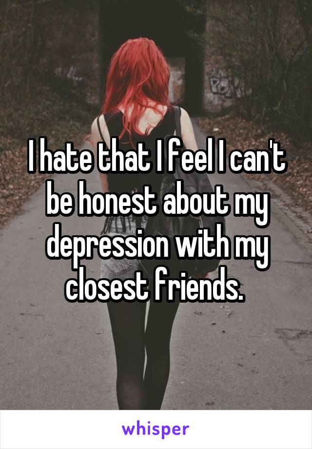 I hate that I feel I can't be honest about my depression with my closest friends. 