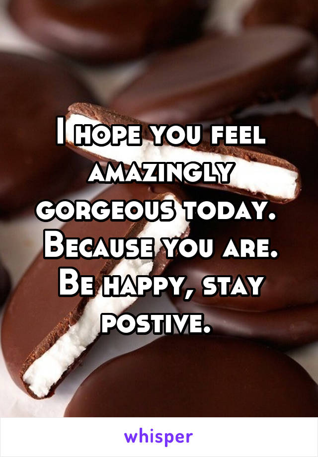 I hope you feel amazingly gorgeous today.  Because you are. Be happy, stay postive. 