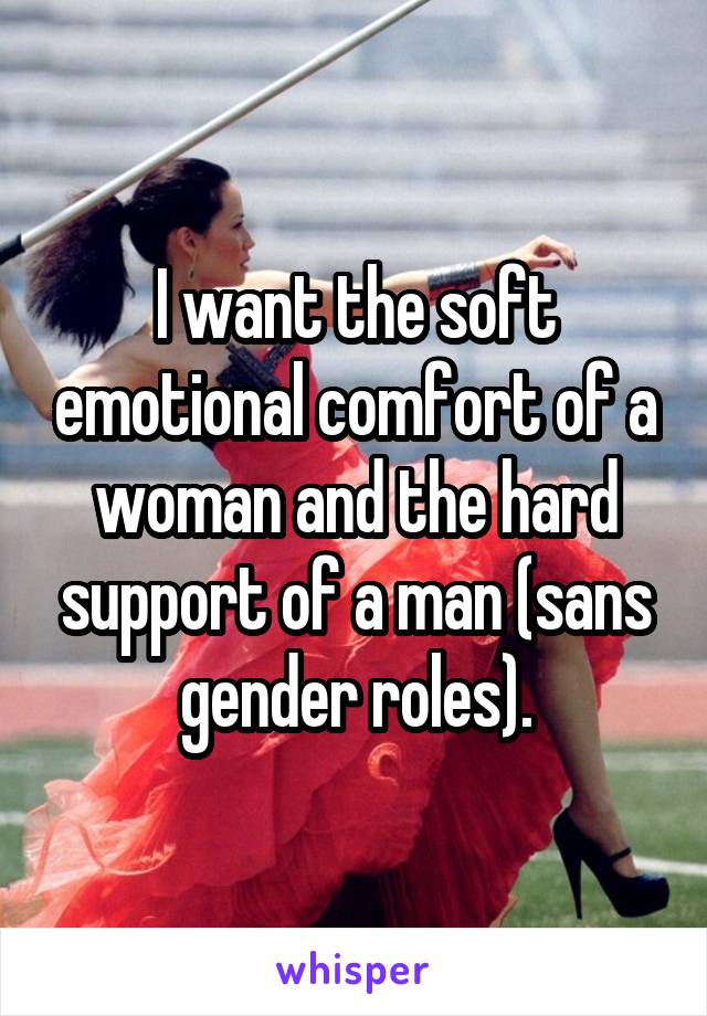 I want the soft emotional comfort of a woman and the hard support of a man (sans gender roles).