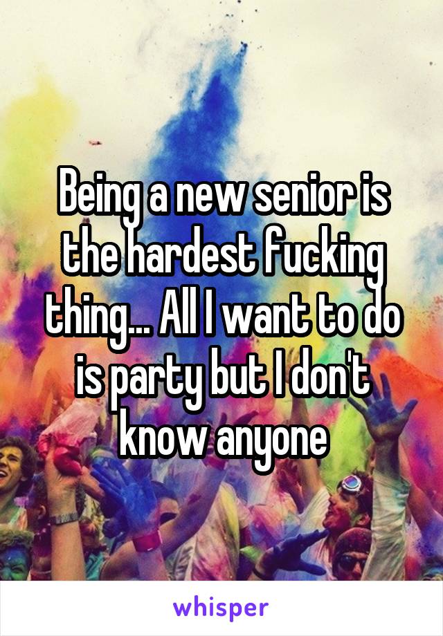 Being a new senior is the hardest fucking thing... All I want to do is party but I don't know anyone