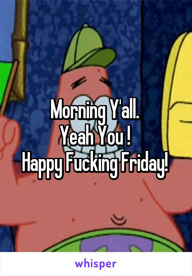 Morning Y'all. 
Yeah You ! 
Happy Fucking Friday! 