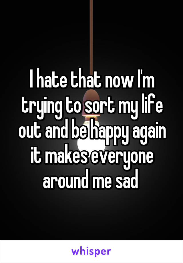 I hate that now I'm trying to sort my life out and be happy again it makes everyone around me sad 