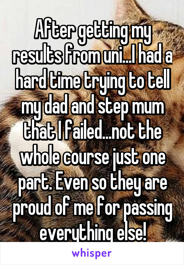 After getting my results from uni...I had a hard time trying to tell my dad and step mum that I failed...not the whole course just one part. Even so they are proud of me for passing everything else!