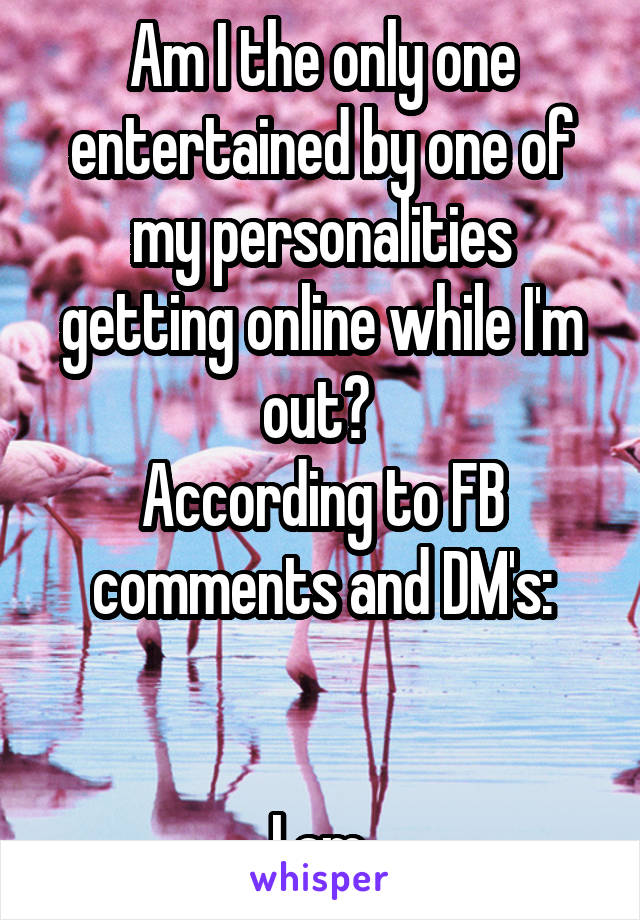 Am I the only one entertained by one of my personalities getting online while I'm out? 
According to FB comments and DM's:


I am.