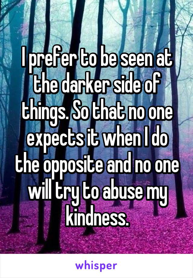 I prefer to be seen at the darker side of things. So that no one expects it when I do the opposite and no one will try to abuse my kindness.