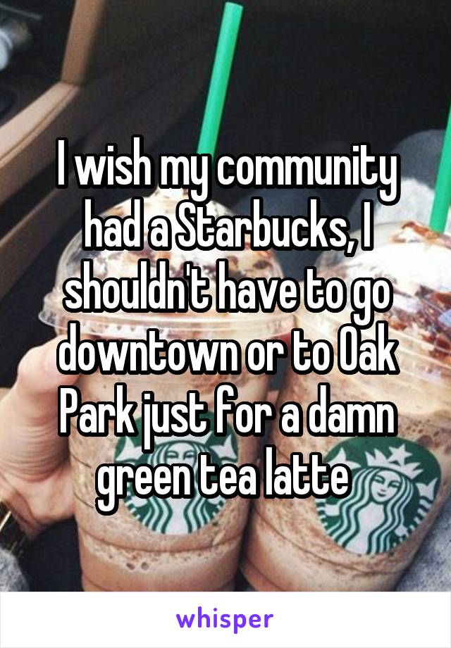 I wish my community had a Starbucks, I shouldn't have to go downtown or to Oak Park just for a damn green tea latte 