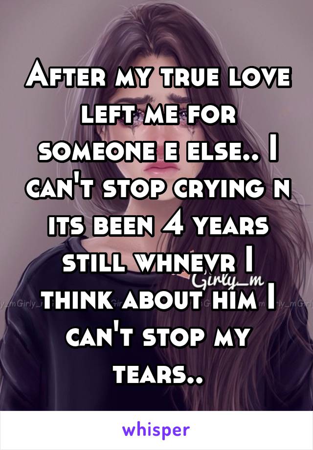 After my true love left me for someone e else.. I can't stop crying n its been 4 years still whnevr I think about him I can't stop my tears..