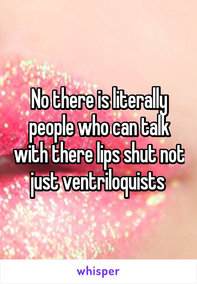 No there is literally people who can talk with there lips shut not just ventriloquists 