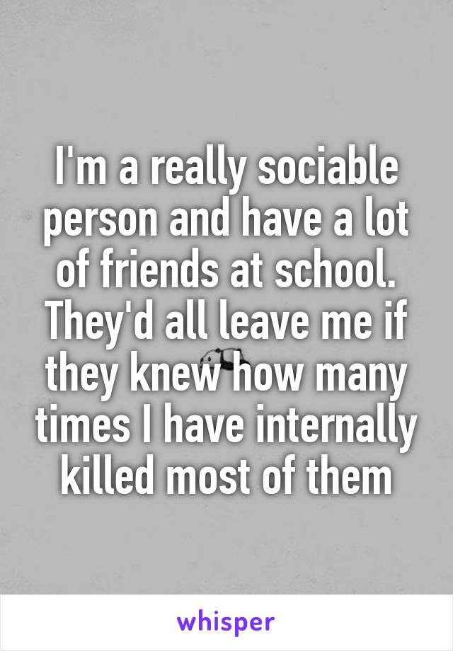 I'm a really sociable person and have a lot of friends at school. They'd all leave me if they knew how many times I have internally killed most of them