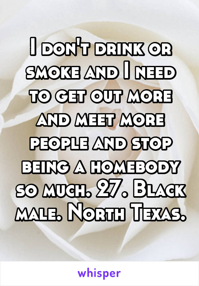 I don't drink or smoke and I need to get out more and meet more people and stop being a homebody so much. 27. Black male. North Texas. 