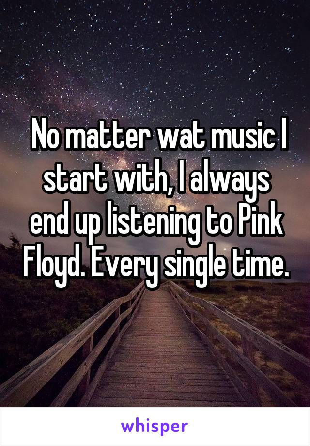  No matter wat music I start with, I always end up listening to Pink Floyd. Every single time. 