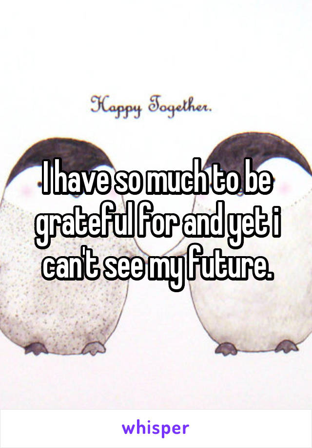 I have so much to be grateful for and yet i can't see my future.