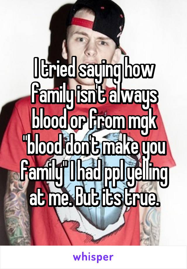 I tried saying how family isn't always blood or from mgk "blood don't make you family" I had ppl yelling at me. But its true.