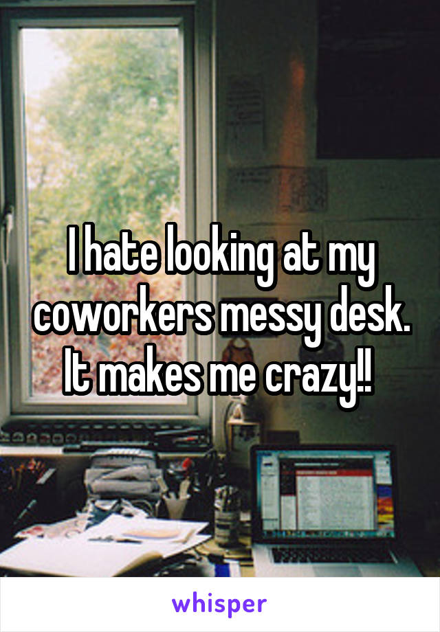 I hate looking at my coworkers messy desk. It makes me crazy!! 