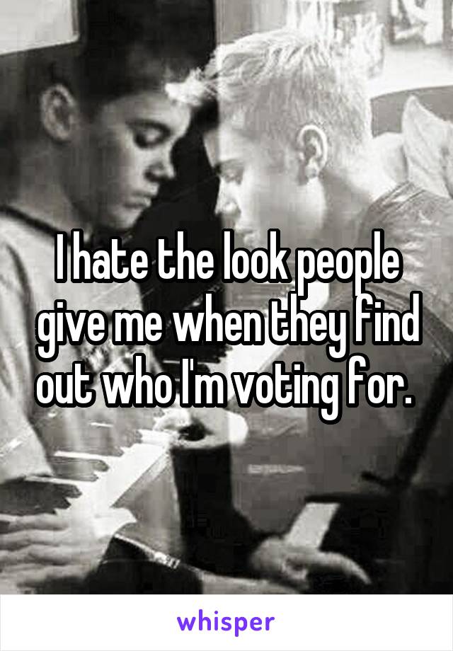 I hate the look people give me when they find out who I'm voting for. 