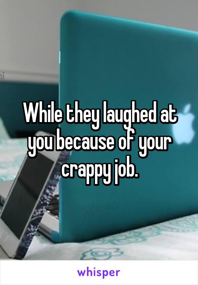 While they laughed at you because of your crappy job.