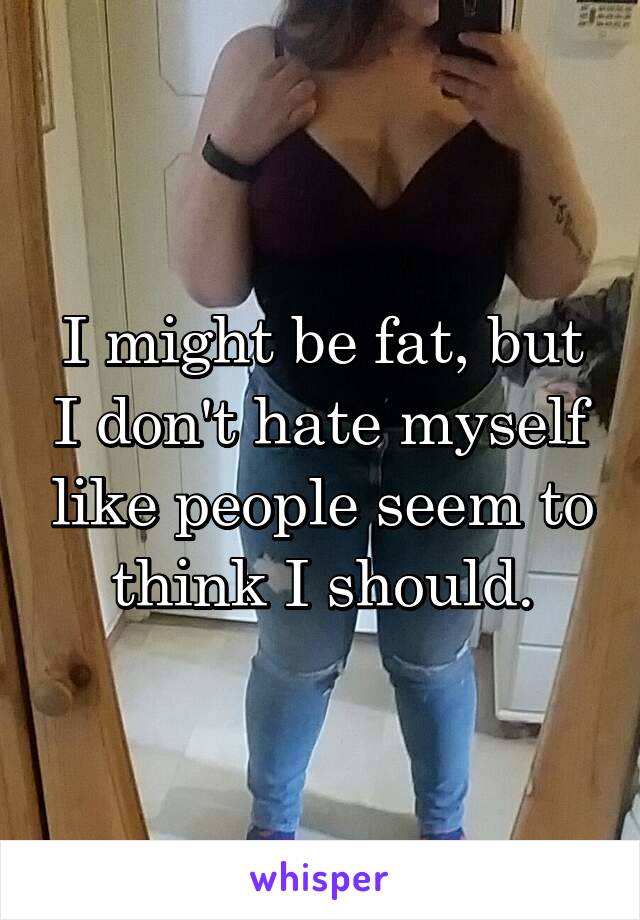 I might be fat, but I don't hate myself like people seem to think I should.